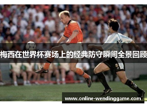 梅西在世界杯赛场上的经典防守瞬间全景回顾