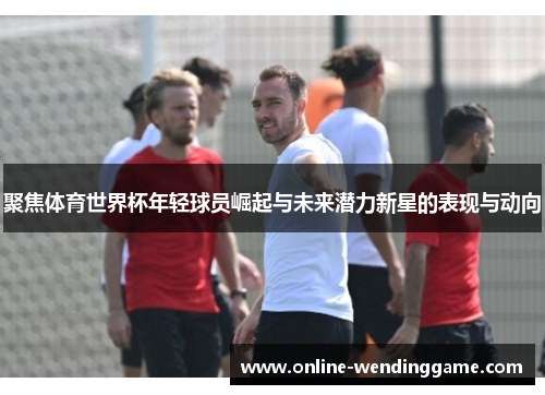 聚焦体育世界杯年轻球员崛起与未来潜力新星的表现与动向