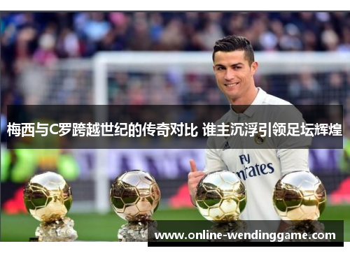 梅西与C罗跨越世纪的传奇对比 谁主沉浮引领足坛辉煌