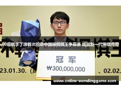 00后棋手丁浩首次问鼎中国围棋棋王争霸赛 成就新一代围棋传奇