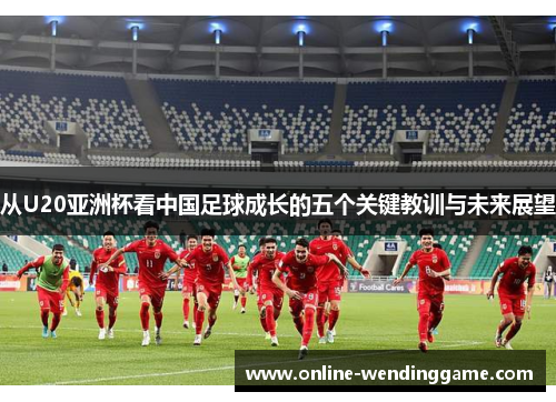 从U20亚洲杯看中国足球成长的五个关键教训与未来展望