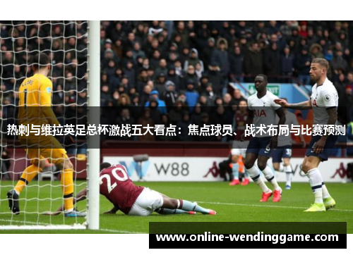 热刺与维拉英足总杯激战五大看点：焦点球员、战术布局与比赛预测