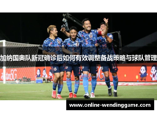 加纳国奥队新冠确诊后如何有效调整备战策略与球队管理