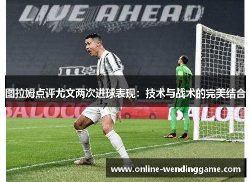 图拉姆点评尤文两次进球表现：技术与战术的完美结合