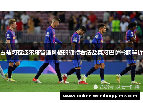 古蒂对拉波尔塔管理风格的独特看法及其对巴萨影响解析