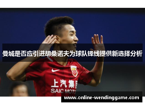 曼城是否应引进胡桑诺夫为球队锋线提供新选择分析