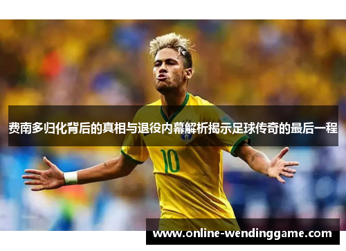 费南多归化背后的真相与退役内幕解析揭示足球传奇的最后一程
