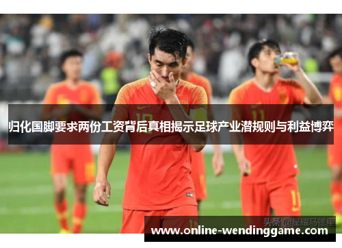 归化国脚要求两份工资背后真相揭示足球产业潜规则与利益博弈