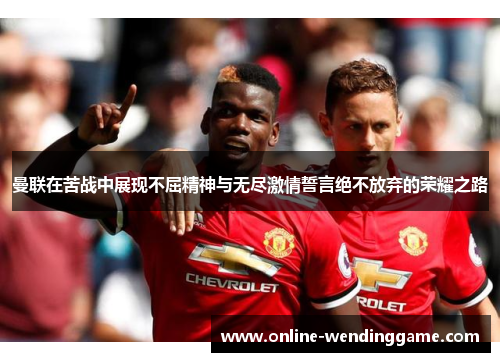 曼联在苦战中展现不屈精神与无尽激情誓言绝不放弃的荣耀之路