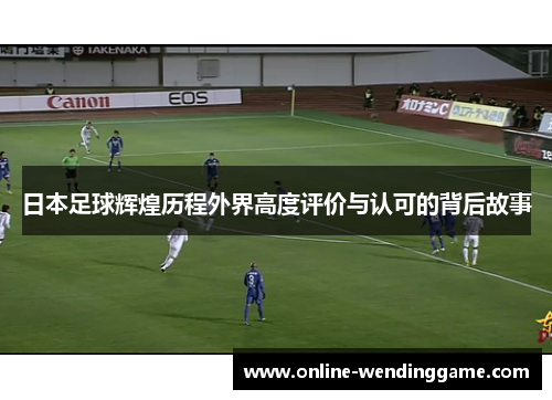 日本足球辉煌历程外界高度评价与认可的背后故事