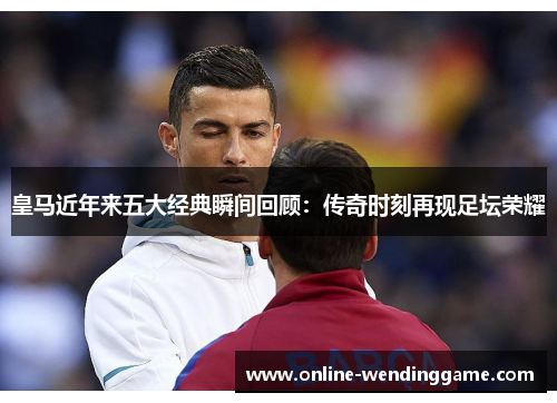 皇马近年来五大经典瞬间回顾：传奇时刻再现足坛荣耀