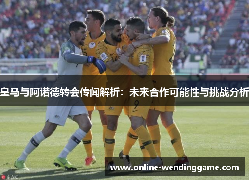 皇马与阿诺德转会传闻解析：未来合作可能性与挑战分析