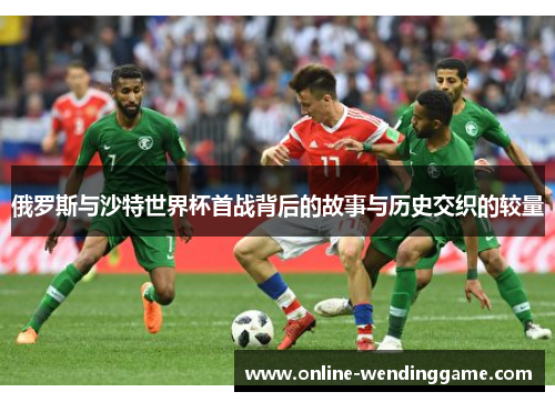 俄罗斯与沙特世界杯首战背后的故事与历史交织的较量