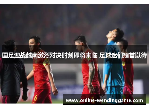 国足迎战越南激烈对决时刻即将来临 足球迷们翘首以待