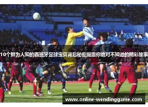 10个鲜为人知的西班牙足球宝贝背后秘密揭露你绝对不知道的精彩故事