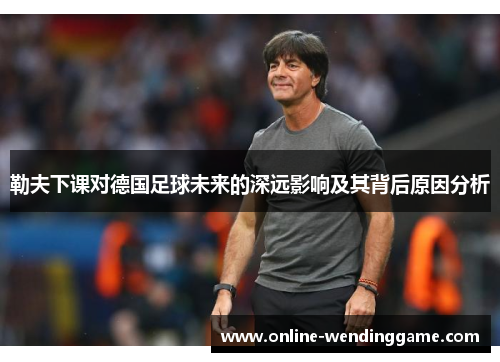 勒夫下课对德国足球未来的深远影响及其背后原因分析